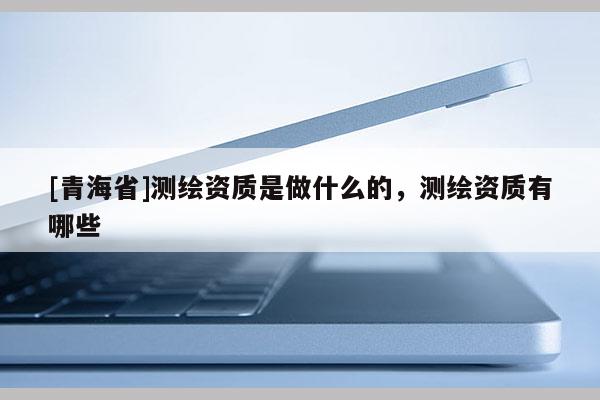 [青海省]测绘资质是做什么的，测绘资质有哪些