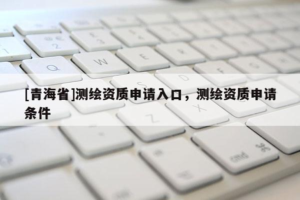 [青海省]测绘资质申请入口，测绘资质申请条件