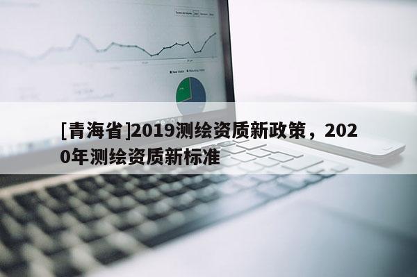[青海省]2019测绘资质新政策，2020年测绘资质新标准