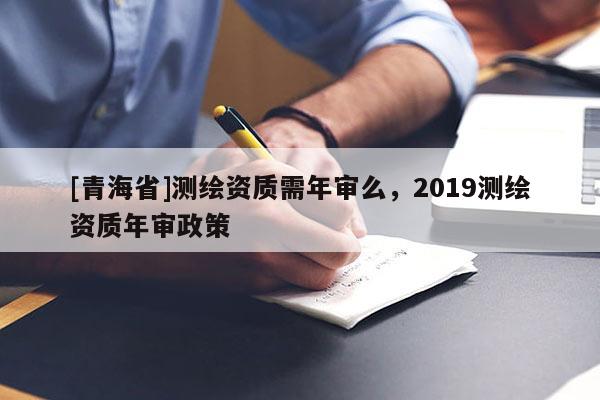 [青海省]测绘资质需年审么，2019测绘资质年审政策