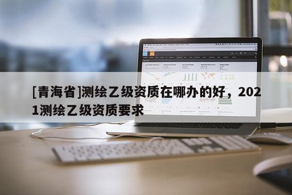 [青海省]测绘乙级资质在哪办的好，2021测绘乙级资质要求