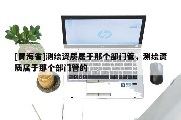 [青海省]测绘资质属于那个部门管，测绘资质属于那个部门管的