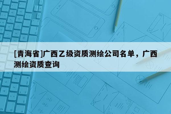 [青海省]广西乙级资质测绘公司名单，广西测绘资质查询