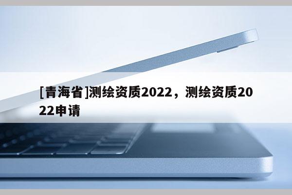 [青海省]测绘资质2022，测绘资质2022申请