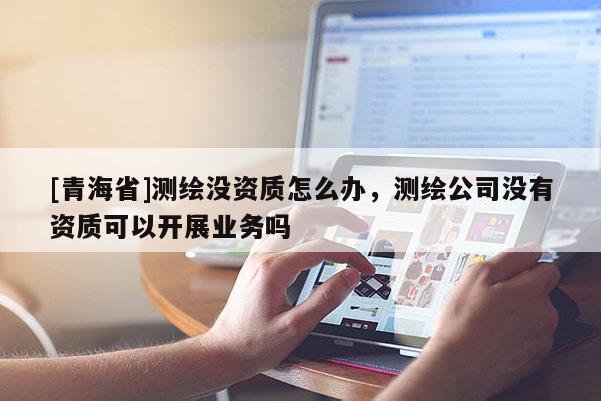 [青海省]测绘没资质怎么办，测绘公司没有资质可以开展业务吗