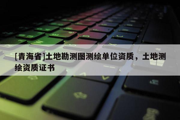 [青海省]土地勘测图测绘单位资质，土地测绘资质证书