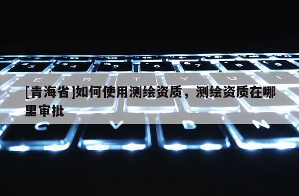 [青海省]如何使用测绘资质，测绘资质在哪里审批