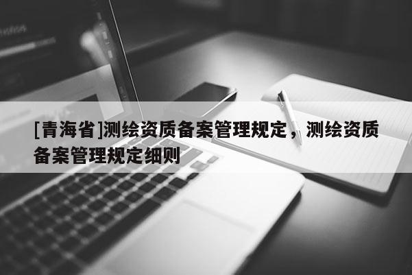 [青海省]测绘资质备案管理规定，测绘资质备案管理规定细则