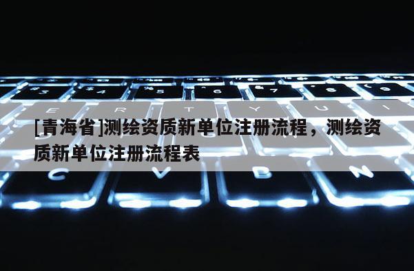 [青海省]测绘资质新单位注册流程，测绘资质新单位注册流程表