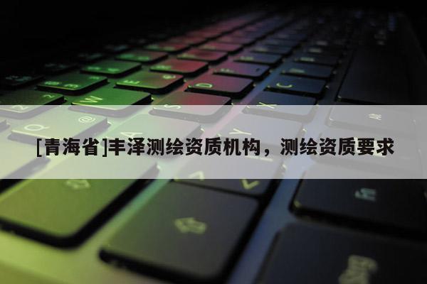 [青海省]丰泽测绘资质机构，测绘资质要求