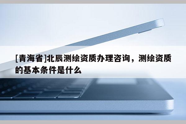 [青海省]北辰测绘资质办理咨询，测绘资质的基本条件是什么