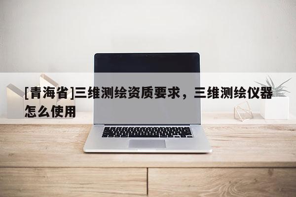 [青海省]三维测绘资质要求，三维测绘仪器怎么使用