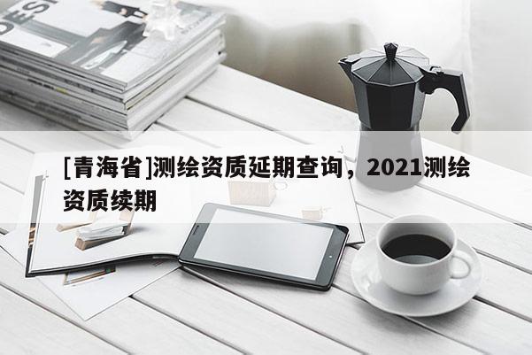 [青海省]测绘资质延期查询，2021测绘资质续期