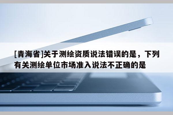 [青海省]关于测绘资质说法错误的是，下列有关测绘单位市场准入说法不正确的是