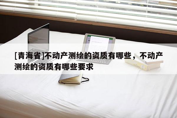 [青海省]不动产测绘的资质有哪些，不动产测绘的资质有哪些要求