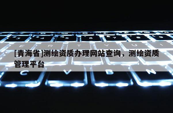 [青海省]测绘资质办理网站查询，测绘资质管理平台
