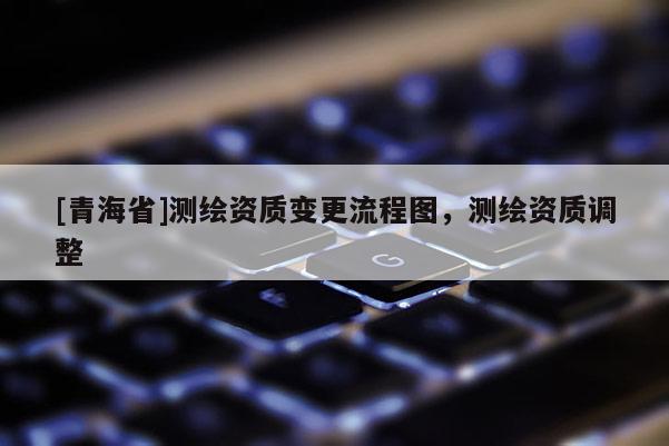 [青海省]测绘资质变更流程图，测绘资质调整