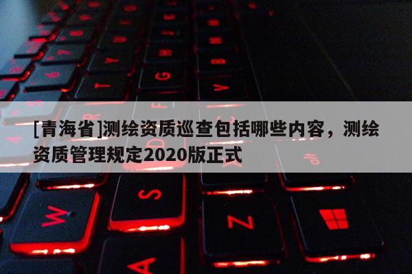 [青海省]测绘资质巡查包括哪些内容，测绘资质管理规定2020版正式