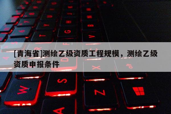 [青海省]测绘乙级资质工程规模，测绘乙级资质申报条件