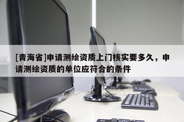 [青海省]申请测绘资质上门核实要多久，申请测绘资质的单位应符合的条件