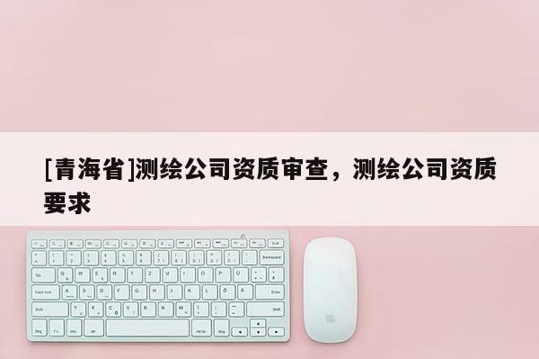 [青海省]测绘公司资质审查，测绘公司资质要求