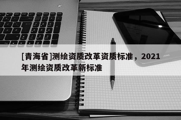 [青海省]测绘资质改革资质标准，2021年测绘资质改革新标准
