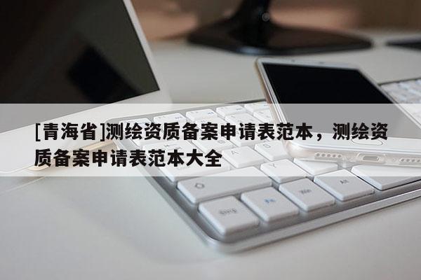 [青海省]测绘资质备案申请表范本，测绘资质备案申请表范本大全