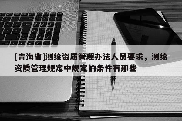[青海省]测绘资质管理办法人员要求，测绘资质管理规定中规定的条件有那些