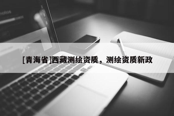 [青海省]西藏测绘资质，测绘资质新政
