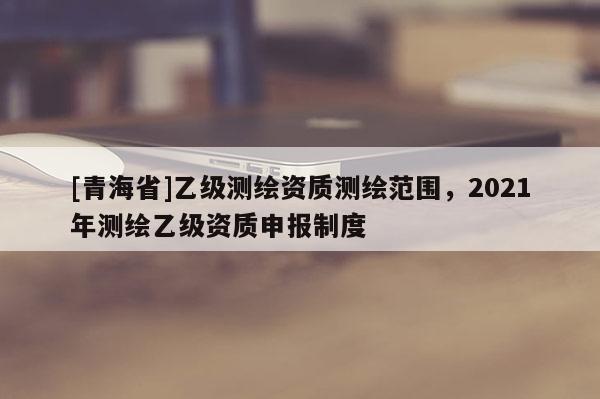 [青海省]乙级测绘资质测绘范围，2021年测绘乙级资质申报制度