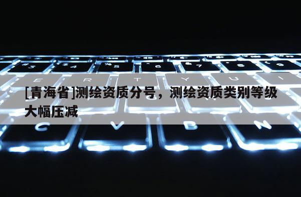 [青海省]测绘资质分号，测绘资质类别等级大幅压减