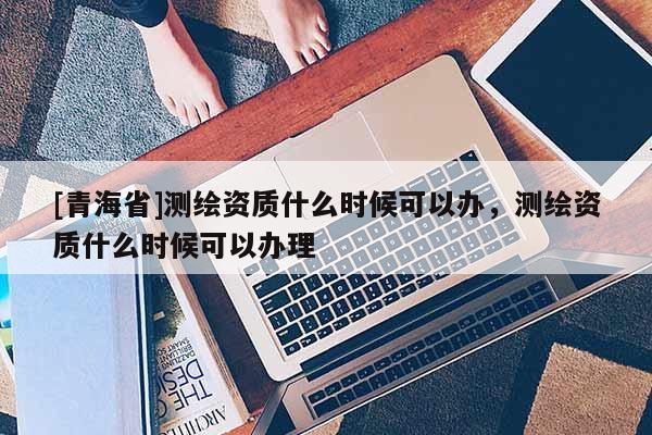 [青海省]测绘资质什么时候可以办，测绘资质什么时候可以办理