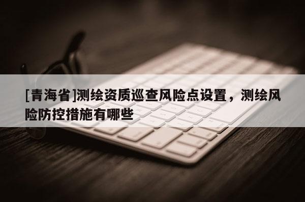 [青海省]测绘资质巡查风险点设置，测绘风险防控措施有哪些