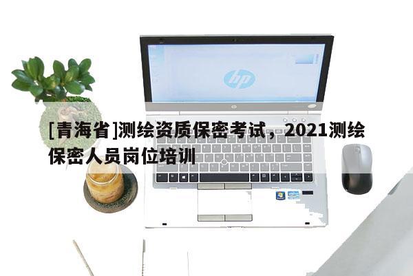 [青海省]测绘资质保密考试，2021测绘保密人员岗位培训
