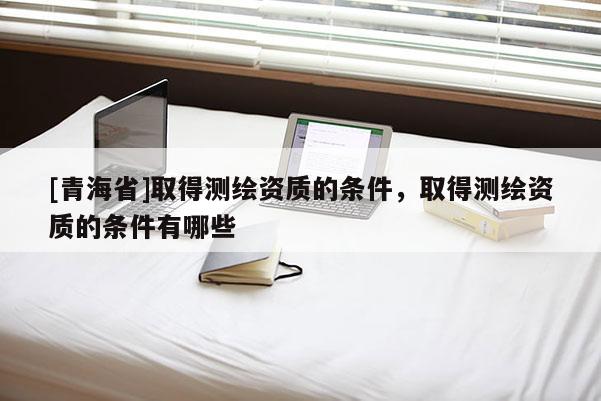 [青海省]取得测绘资质的条件，取得测绘资质的条件有哪些