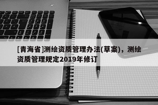 [青海省]测绘资质管理办法(草案)，测绘资质管理规定2019年修订