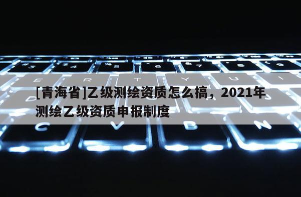 [青海省]乙级测绘资质怎么搞，2021年测绘乙级资质申报制度