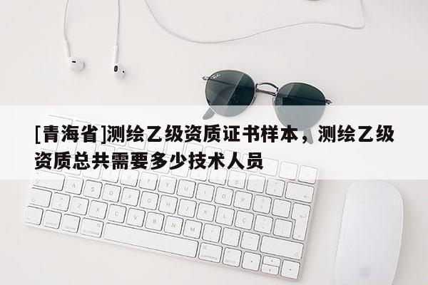[青海省]测绘乙级资质证书样本，测绘乙级资质总共需要多少技术人员