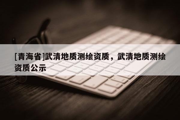 [青海省]武清地质测绘资质，武清地质测绘资质公示