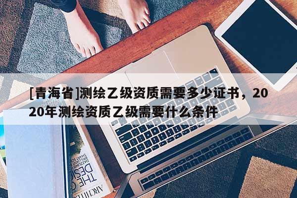 [青海省]测绘乙级资质需要多少证书，2020年测绘资质乙级需要什么条件