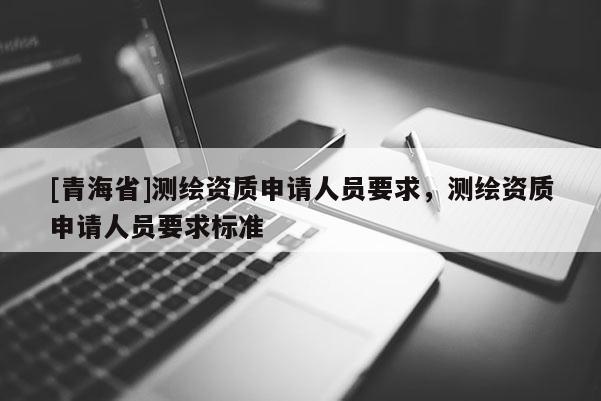 [青海省]测绘资质申请人员要求，测绘资质申请人员要求标准