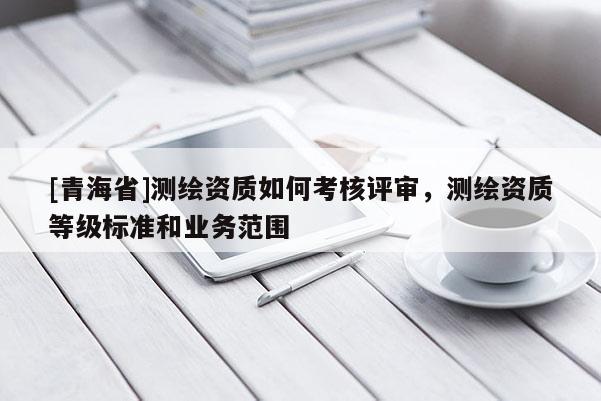 [青海省]测绘资质如何考核评审，测绘资质等级标准和业务范围