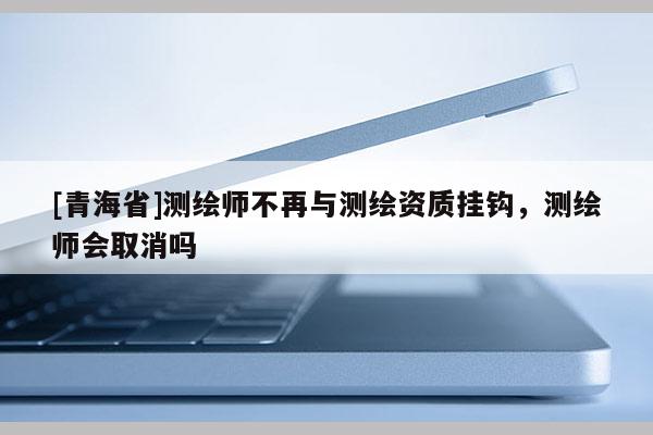 [青海省]测绘师不再与测绘资质挂钩，测绘师会取消吗