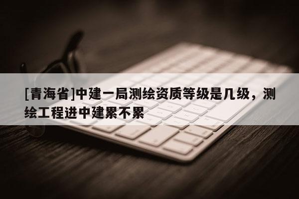 [青海省]中建一局测绘资质等级是几级，测绘工程进中建累不累