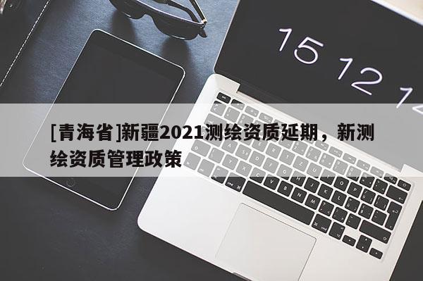 [青海省]新疆2021测绘资质延期，新测绘资质管理政策