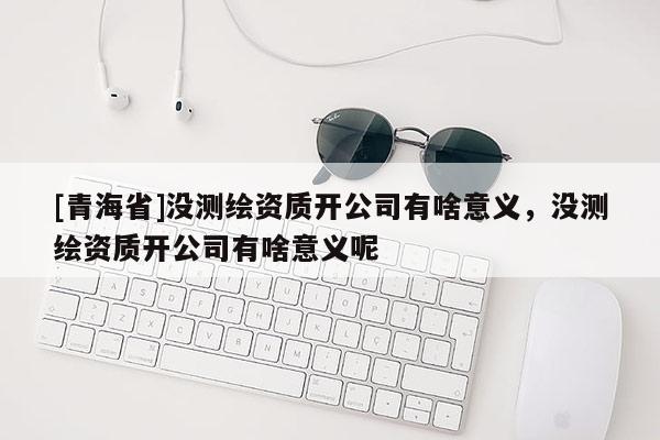 [青海省]没测绘资质开公司有啥意义，没测绘资质开公司有啥意义呢