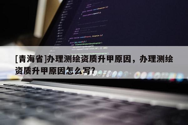 [青海省]办理测绘资质升甲原因，办理测绘资质升甲原因怎么写?