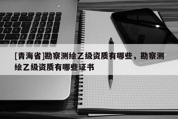 [青海省]勘察测绘乙级资质有哪些，勘察测绘乙级资质有哪些证书