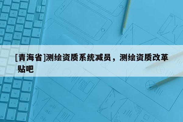 [青海省]测绘资质系统减员，测绘资质改革 贴吧