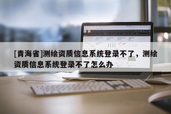 [青海省]测绘资质信息系统登录不了，测绘资质信息系统登录不了怎么办